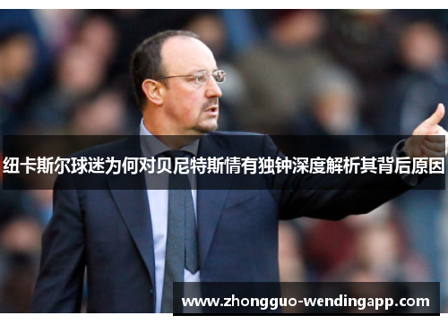 纽卡斯尔球迷为何对贝尼特斯情有独钟深度解析其背后原因
