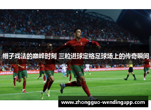 帽子戏法的巅峰时刻 三粒进球定格足球场上的传奇瞬间 帽子戏法的巅峰时刻 三粒进球定格足球场上的传奇瞬间