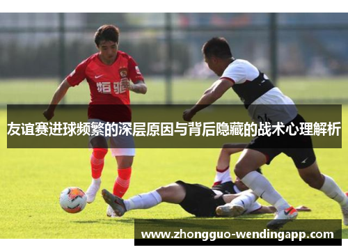 友谊赛进球频繁的深层原因与背后隐藏的战术心理解析 友谊赛进球频繁的深层原因与背后隐藏的战术心理解析
