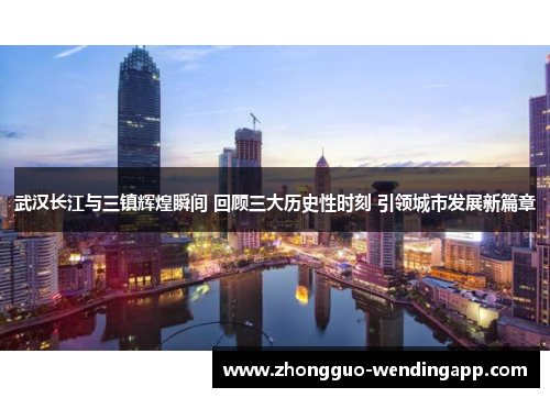 武汉长江与三镇辉煌瞬间 回顾三大历史性时刻 引领城市发展新篇章 武汉长江与三镇辉煌瞬间 回顾三大历史性时刻 引领城市发展新篇章