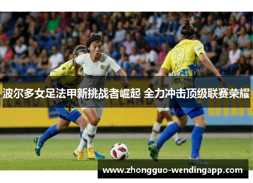 波尔多女足法甲新挑战者崛起 全力冲击顶级联赛荣耀