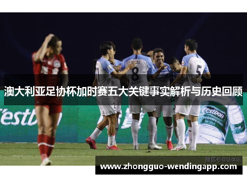 澳大利亚足协杯加时赛五大关键事实解析与历史回顾