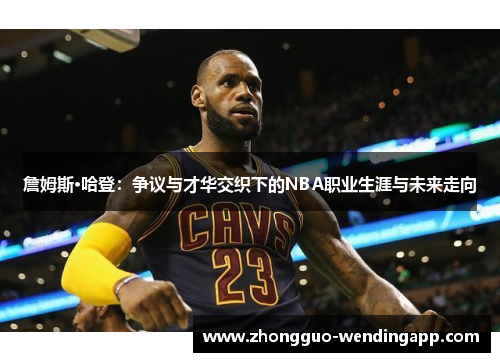 詹姆斯·哈登:争议与才华交织下的NBA职业生涯与未来走向 詹姆斯·哈登:争议与才华交织下的NBA职业生涯与未来走向