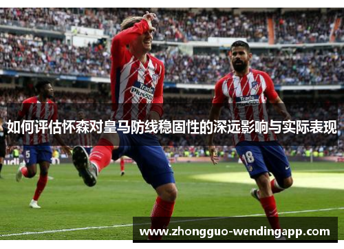 如何评估怀森对皇马防线稳固性的深远影响与实际表现