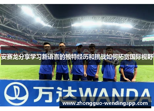 安赛龙分享学习新语言的独特经历和挑战如何拓宽国际视野