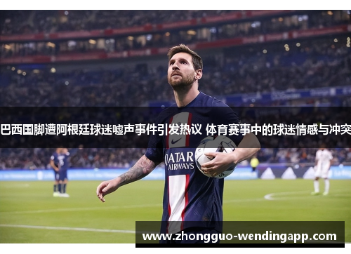 巴西国脚遭阿根廷球迷嘘声事件引发热议 体育赛事中的球迷情感与冲突 巴西国脚遭阿根廷球迷嘘声事件引发热议 体育赛事中的球迷情感与冲突