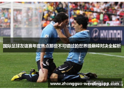 国际足球友谊赛年度焦点那些不可错过的世界级巅峰对决全解析