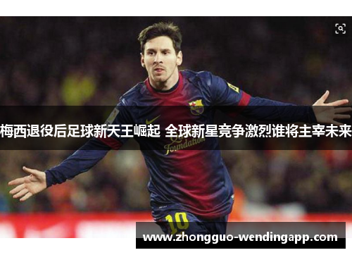 梅西退役后足球新天王崛起 全球新星竞争激烈谁将主宰未来