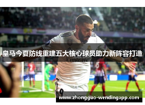 皇马今夏防线重建五大核心球员助力新阵容打造 皇马今夏防线重建五大核心球员助力新阵容打造
