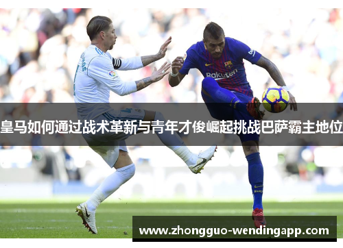 皇马如何通过战术革新与青年才俊崛起挑战巴萨霸主地位 皇马如何通过战术革新与青年才俊崛起挑战巴萨霸主地位