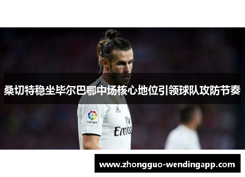 桑切特稳坐毕尔巴鄂中场核心地位引领球队攻防节奏 桑切特稳坐毕尔巴鄂中场核心地位引领球队攻防节奏