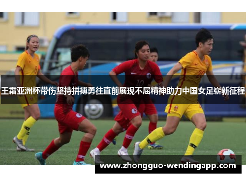 王霜亚洲杯带伤坚持拼搏勇往直前展现不屈精神助力中国女足崭新征程