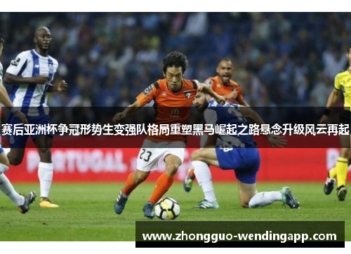 赛后亚洲杯争冠形势生变强队格局重塑黑马崛起之路悬念升级风云再起