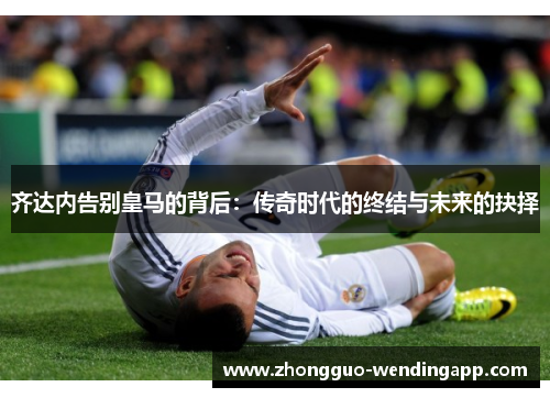 齐达内告别皇马的背后：传奇时代的终结与未来的抉择