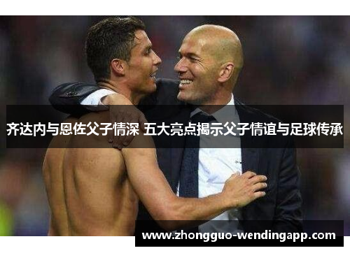 齐达内与恩佐父子情深 五大亮点揭示父子情谊与足球传承 齐达内与恩佐父子情深 五大亮点揭示父子情谊与足球传承