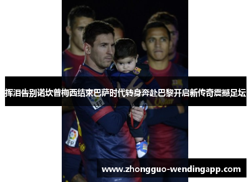 挥泪告别诺坎普梅西结束巴萨时代转身奔赴巴黎开启新传奇震撼足坛