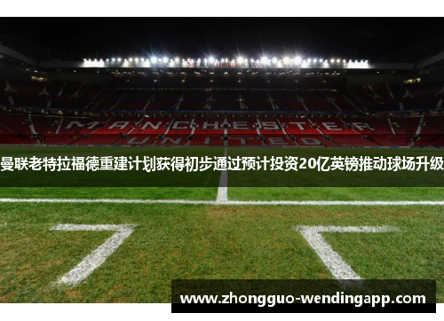曼联老特拉福德重建计划获得初步通过预计投资20亿英镑推动球场升级