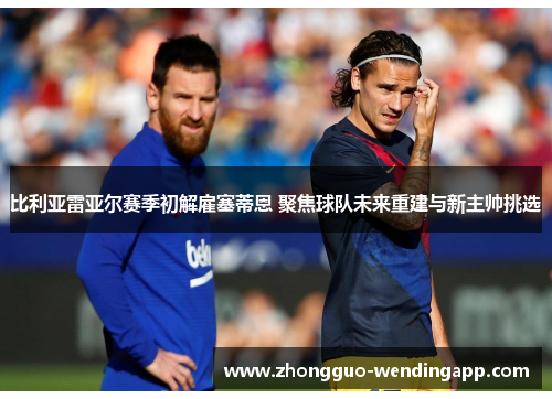 比利亚雷亚尔赛季初解雇塞蒂恩 聚焦球队未来重建与新主帅挑选 比利亚雷亚尔赛季初解雇塞蒂恩 聚焦球队未来重建与新主帅挑选